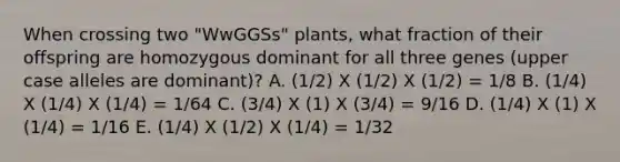 When crossing two "WwGGSs" plants, what fraction of their offspring are homozygous dominant for all three genes (upper case alleles are dominant)? A. (1/2) X (1/2) X (1/2) = 1/8 B. (1/4) X (1/4) X (1/4) = 1/64 C. (3/4) X (1) X (3/4) = 9/16 D. (1/4) X (1) X (1/4) = 1/16 E. (1/4) X (1/2) X (1/4) = 1/32