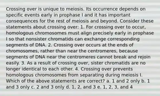 Crossing over is unique to meiosis. Its occurrence depends on specific events early in prophase I and it has important consequences for the rest of meiosis and beyond. Consider these statements about crossing over: 1. For crossing over to occur, homologous chromosomes must align precisely early in prophase I so that nonsister chromatids can exchange corresponding segments of DNA. 2. Crossing over occurs at the ends of chromosomes, rather than near the centromeres, because segments of DNA near the centromeres cannot break and rejoin easily. 3. As a result of crossing over, sister chromatids are no longer identical to each other. 4. Crossing over prevents homologous chromosomes from separating during meiosis I. Which of the above statements are correct? a. 1 and 2 only b. 1 and 3 only c. 2 and 3 only d. 1, 2, and 3 e. 1, 2, 3, and 4