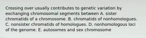 Crossing over usually contributes to genetic variation by exchanging chromosomal segments between A. sister chromatids of a chromosome. B. chromatids of nonhomologues. C. nonsister chromatids of homologues. D. nonhomologous loci of the genome. E. autosomes and sex chromosome