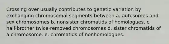 Crossing over usually contributes to genetic variation by exchanging chromosomal segments between a. autosomes and sex chromosomes b. nonsister chromatids of homologues. c. half-brother twice-removed chromosomes d. sister chromatids of a chromosome. e. chromatids of nonhomologues.