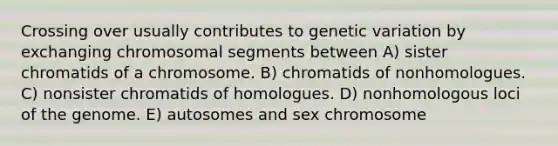 Crossing over usually contributes to genetic variation by exchanging chromosomal segments between A) sister chromatids of a chromosome. B) chromatids of nonhomologues. C) nonsister chromatids of homologues. D) nonhomologous loci of the genome. E) autosomes and sex chromosome