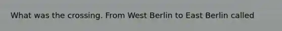 What was the crossing. From West Berlin to East Berlin called