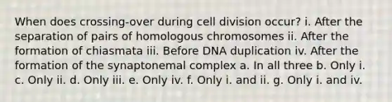 When does crossing-over during cell division occur? i. After the separation of pairs of homologous chromosomes ii. After the formation of chiasmata iii. Before DNA duplication iv. After the formation of the synaptonemal complex a. In all three b. Only i. c. Only ii. d. Only iii. e. Only iv. f. Only i. and ii. g. Only i. and iv.