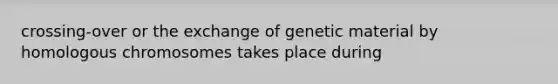 crossing-over or the exchange of genetic material by homologous chromosomes takes place during