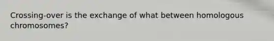Crossing-over is the exchange of what between homologous chromosomes?