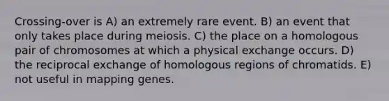 Crossing-over is A) an extremely rare event. B) an event that only takes place during meiosis. C) the place on a homologous pair of chromosomes at which a physical exchange occurs. D) the reciprocal exchange of homologous regions of chromatids. E) not useful in mapping genes.