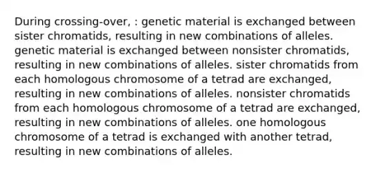 During crossing-over, : genetic material is exchanged between sister chromatids, resulting in new combinations of alleles. genetic material is exchanged between nonsister chromatids, resulting in new combinations of alleles. sister chromatids from each homologous chromosome of a tetrad are exchanged, resulting in new combinations of alleles. nonsister chromatids from each homologous chromosome of a tetrad are exchanged, resulting in new combinations of alleles. one homologous chromosome of a tetrad is exchanged with another tetrad, resulting in new combinations of alleles.