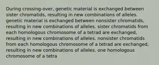 During crossing-over, genetic material is exchanged between sister chromatids, resulting in new combinations of alleles. genetic material is exchanged between nonsister chromatids, resulting in new combinations of alleles. sister chromatids from each homologous chromosome of a tetrad are exchanged, resulting in new combinations of alleles. nonsister chromatids from each homologous chromosome of a tetrad are exchanged, resulting in new combinations of alleles. one homologous chromosome of a tetra