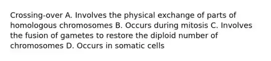 Crossing-over A. Involves the physical exchange of parts of homologous chromosomes B. Occurs during mitosis C. Involves the fusion of gametes to restore the diploid number of chromosomes D. Occurs in somatic cells