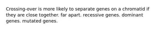 Crossing-over is more likely to separate genes on a chromatid if they are close together. far apart. recessive genes. dominant genes. mutated genes.