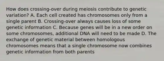 How does crossing-over during meiosis contribute to genetic variation? A. Each cell created has chromosomes only from a single parent B. Crossing-over always causes loss of some genetic information C. Because genes will be in a new order on some chromosomes, additional DNA will need to be made D. The exchange of genetic material between homologous chromosomes means that a single chromosome now combines genetic information from both parents