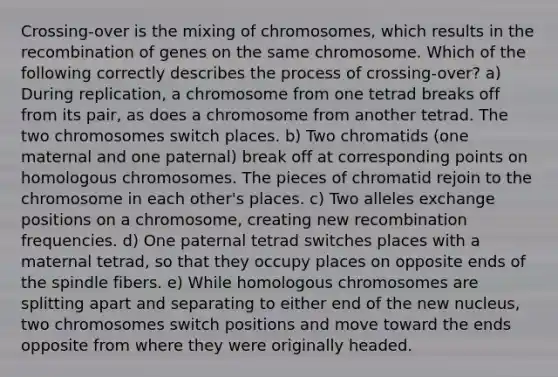 Crossing-over is the mixing of chromosomes, which results in the recombination of genes on the same chromosome. Which of the following correctly describes the process of crossing-over? a) During replication, a chromosome from one tetrad breaks off from its pair, as does a chromosome from another tetrad. The two chromosomes switch places. b) Two chromatids (one maternal and one paternal) break off at corresponding points on homologous chromosomes. The pieces of chromatid rejoin to the chromosome in each other's places. c) Two alleles exchange positions on a chromosome, creating new recombination frequencies. d) One paternal tetrad switches places with a maternal tetrad, so that they occupy places on opposite ends of the spindle fibers. e) While homologous chromosomes are splitting apart and separating to either end of the new nucleus, two chromosomes switch positions and move toward the ends opposite from where they were originally headed.