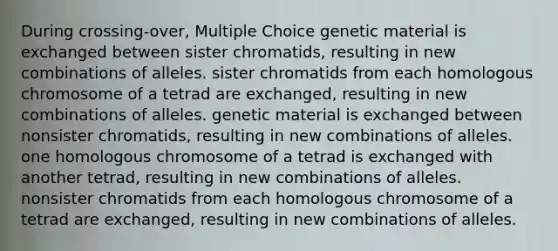 During crossing-over, Multiple Choice genetic material is exchanged between sister chromatids, resulting in new combinations of alleles. sister chromatids from each homologous chromosome of a tetrad are exchanged, resulting in new combinations of alleles. genetic material is exchanged between nonsister chromatids, resulting in new combinations of alleles. one homologous chromosome of a tetrad is exchanged with another tetrad, resulting in new combinations of alleles. nonsister chromatids from each homologous chromosome of a tetrad are exchanged, resulting in new combinations of alleles.