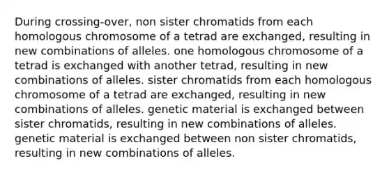 During crossing-over, non sister chromatids from each homologous chromosome of a tetrad are exchanged, resulting in new combinations of alleles. one homologous chromosome of a tetrad is exchanged with another tetrad, resulting in new combinations of alleles. sister chromatids from each homologous chromosome of a tetrad are exchanged, resulting in new combinations of alleles. genetic material is exchanged between sister chromatids, resulting in new combinations of alleles. genetic material is exchanged between non sister chromatids, resulting in new combinations of alleles.