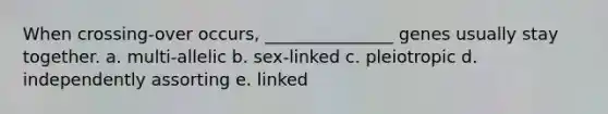 When crossing-over occurs, _______________ genes usually stay together. a. multi-allelic b. sex-linked c. pleiotropic d. independently assorting e. linked