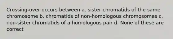 Crossing-over occurs between a. sister chromatids of the same chromosome b. chromatids of non-homologous chromosomes c. non-sister chromatids of a homologous pair d. None of these are correct