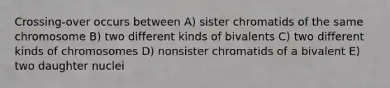 Crossing-over occurs between A) sister chromatids of the same chromosome B) two different kinds of bivalents C) two different kinds of chromosomes D) nonsister chromatids of a bivalent E) two daughter nuclei