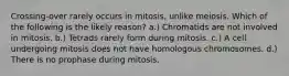 Crossing-over rarely occurs in mitosis, unlike meiosis. Which of the following is the likely reason? a.) Chromatids are not involved in mitosis. b.) Tetrads rarely form during mitosis. c.) A cell undergoing mitosis does not have homologous chromosomes. d.) There is no prophase during mitosis.