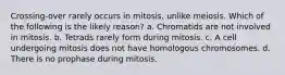 Crossing-over rarely occurs in mitosis, unlike meiosis. Which of the following is the likely reason? a. Chromatids are not involved in mitosis. b. Tetrads rarely form during mitosis. c. A cell undergoing mitosis does not have homologous chromosomes. d. There is no prophase during mitosis.