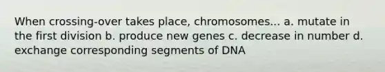 When crossing-over takes place, chromosomes... a. mutate in the first division b. produce new genes c. decrease in number d. exchange corresponding segments of DNA