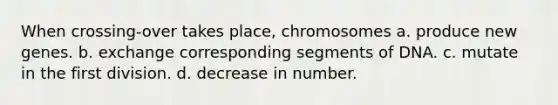 When crossing-over takes place, chromosomes a. produce new genes. b. exchange corresponding segments of DNA. c. mutate in the first division. d. decrease in number.