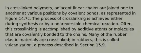 In crosslinked polymers, adjacent linear chains are joined one to another at various positions by covalent bonds, as represented in Figure 14.7c. The process of crosslinking is achieved either during synthesis or by a nonreversible chemical reaction. Often, this crosslinking is accomplished by additive atoms or molecules that are covalently bonded to the chains. Many of the rubber elastic materials are crosslinked; in rubbers, this is called vulcanization, a process described in Section 15.9.