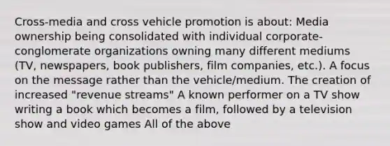 Cross-media and cross vehicle promotion is about: Media ownership being consolidated with individual corporate-conglomerate organizations owning many different mediums (TV, newspapers, book publishers, film companies, etc.). A focus on the message rather than the vehicle/medium. The creation of increased "revenue streams" A known performer on a TV show writing a book which becomes a film, followed by a television show and video games All of the above