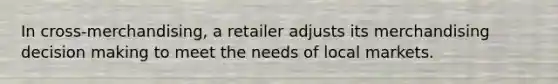 In cross-merchandising, a retailer adjusts its merchandising decision making to meet the needs of local markets.