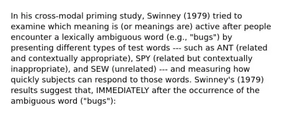 In his cross-modal priming study, Swinney (1979) tried to examine which meaning is (or meanings are) active after people encounter a lexically ambiguous word (e.g., "bugs") by presenting different types of test words --- such as ANT (related and contextually appropriate), SPY (related but contextually inappropriate), and SEW (unrelated) --- and measuring how quickly subjects can respond to those words. Swinney's (1979) results suggest that, IMMEDIATELY after the occurrence of the ambiguous word ("bugs"):