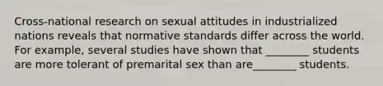 Cross-national research on sexual attitudes in industrialized nations reveals that normative standards differ across the world. For example, several studies have shown that ________ students are more tolerant of premarital sex than are________ students.