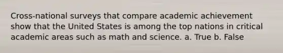 Cross-national surveys that compare academic achievement show that the United States is among the top nations in critical academic areas such as math and science. a. True b. False