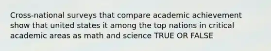 Cross-national surveys that compare academic achievement show that united states it among the top nations in critical academic areas as math and science TRUE OR FALSE