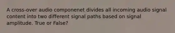 A cross-over audio componenet divides all incoming audio signal content into two different signal paths based on signal amplitude. True or False?