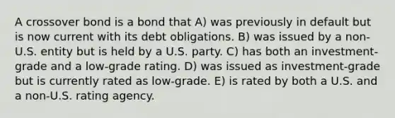 A crossover bond is a bond that A) was previously in default but is now current with its debt obligations. B) was issued by a non-U.S. entity but is held by a U.S. party. C) has both an investment-grade and a low-grade rating. D) was issued as investment-grade but is currently rated as low-grade. E) is rated by both a U.S. and a non-U.S. rating agency.