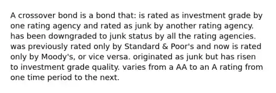 A crossover bond is a bond that: is rated as investment grade by one rating agency and rated as junk by another rating agency. has been downgraded to junk status by all the rating agencies. was previously rated only by Standard & Poor's and now is rated only by Moody's, or vice versa. originated as junk but has risen to investment grade quality. varies from a AA to an A rating from one time period to the next.