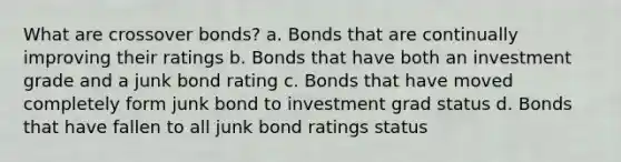 What are crossover bonds? a. Bonds that are continually improving their ratings b. Bonds that have both an investment grade and a junk bond rating c. Bonds that have moved completely form junk bond to investment grad status d. Bonds that have fallen to all junk bond ratings status