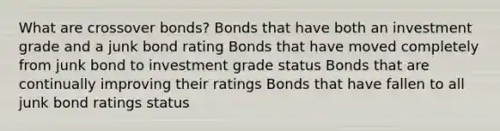 What are crossover bonds? Bonds that have both an investment grade and a junk bond rating Bonds that have moved completely from junk bond to investment grade status Bonds that are continually improving their ratings Bonds that have fallen to all junk bond ratings status