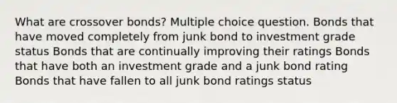 What are crossover bonds? Multiple choice question. Bonds that have moved completely from junk bond to investment grade status Bonds that are continually improving their ratings Bonds that have both an investment grade and a junk bond rating Bonds that have fallen to all junk bond ratings status