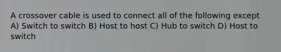 A crossover cable is used to connect all of the following except A) Switch to switch B) Host to host C) Hub to switch D) Host to switch