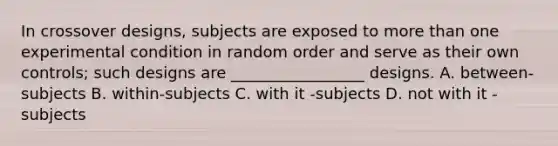 In crossover designs, subjects are exposed to more than one experimental condition in random order and serve as their own controls; such designs are _________________ designs. A. between-subjects B. within-subjects C. with it -subjects D. not with it - subjects