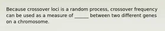 Because crossover loci is a random process, crossover frequency can be used as a measure of ______ between two different genes on a chromosome.