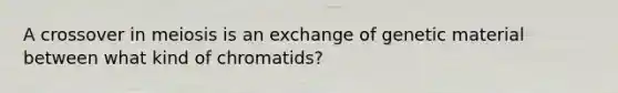 A crossover in meiosis is an exchange of genetic material between what kind of chromatids?