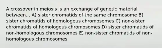 A crossover in meiosis is an exchange of genetic material between... A) sister chromatids of the same chromosome B) sister chromatids of homologous chromosomes C) non-sister chromatids of homologous chromosomes D) sister chromatids of non-homologous chromosomes E) non-sister chromatids of non-homologous chromosomes