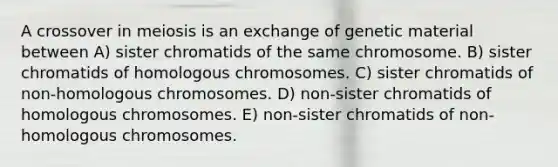 A crossover in meiosis is an exchange of genetic material between A) sister chromatids of the same chromosome. B) sister chromatids of homologous chromosomes. C) sister chromatids of non-homologous chromosomes. D) non-sister chromatids of homologous chromosomes. E) non-sister chromatids of non-homologous chromosomes.