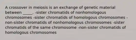 A crossover in meiosis is an exchange of genetic material between _____. -sister chromatids of nonhomologous chromosomes -sister chromatids of homologous chromosomes -non-sister chromatids of nonhomologous chromosomes -sister chromatids of the same chromosome -non-sister chromatids of homologous chromosomes