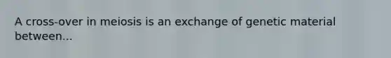 A cross-over in meiosis is an exchange of genetic material between...
