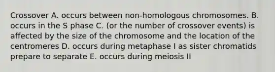 Crossover A. occurs between non-homologous chromosomes. B. occurs in the S phase C. (or the number of crossover events) is affected by the size of the chromosome and the location of the centromeres D. occurs during metaphase I as sister chromatids prepare to separate E. occurs during meiosis II