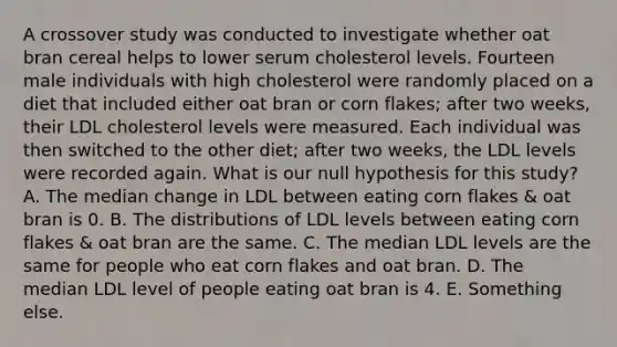 A crossover study was conducted to investigate whether oat bran cereal helps to lower serum cholesterol levels. Fourteen male individuals with high cholesterol were randomly placed on a diet that included either oat bran or corn flakes; after two weeks, their LDL cholesterol levels were measured. Each individual was then switched to the other diet; after two weeks, the LDL levels were recorded again. What is our null hypothesis for this study? A. The median change in LDL between eating corn flakes & oat bran is 0. B. The distributions of LDL levels between eating corn flakes & oat bran are the same. C. The median LDL levels are the same for people who eat corn flakes and oat bran. D. The median LDL level of people eating oat bran is 4. E. Something else.