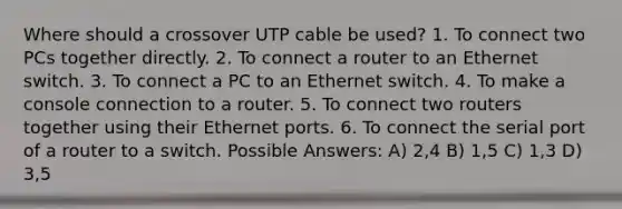 Where should a crossover UTP cable be used? 1. To connect two PCs together directly. 2. To connect a router to an Ethernet switch. 3. To connect a PC to an Ethernet switch. 4. To make a console connection to a router. 5. To connect two routers together using their Ethernet ports. 6. To connect the serial port of a router to a switch. Possible Answers: A) 2,4 B) 1,5 C) 1,3 D) 3,5