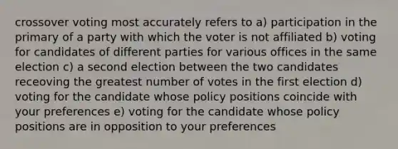 crossover voting most accurately refers to a) participation in the primary of a party with which the voter is not affiliated b) voting for candidates of different parties for various offices in the same election c) a second election between the two candidates receoving the greatest number of votes in the first election d) voting for the candidate whose policy positions coincide with your preferences e) voting for the candidate whose policy positions are in opposition to your preferences